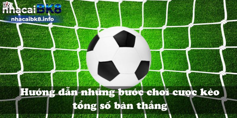 Hướng dẫn những bước chơi cược kèo tổng số bàn thắng